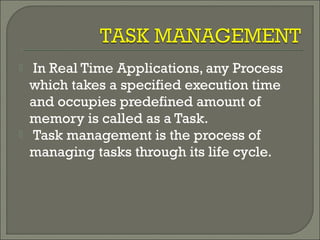  In Real Time Applications, any Process
which takes a specified execution time
and occupies predefined amount of
memory is called as a Task.
 Task management is the process of
managing tasks through its life cycle.
 