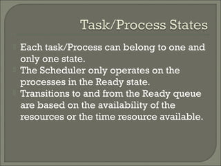  Each task/Process can belong to one and
only one state.
 The Scheduler only operates on the
processes in the Ready state.
 Transitions to and from the Ready queue
are based on the availability of the
resources or the time resource available.
 