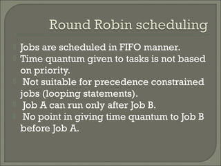  Jobs are scheduled in FIFO manner.
 Time quantum given to tasks is not based
on priority.
 Not suitable for precedence constrained
jobs (looping statements).
 Job A can run only after Job B.
 No point in giving time quantum to Job B
before Job A.
 