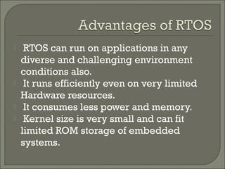  RTOS can run on applications in any
diverse and challenging environment
conditions also.
 It runs efficiently even on very limited
Hardware resources.
 It consumes less power and memory.
 Kernel size is very small and can fit
limited ROM storage of embedded
systems.
 