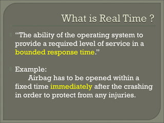  “The ability of the operating system to
provide a required level of service in a
bounded response time.”
 Example:
Airbag has to be opened within a
fixed time immediately after the crashing
in order to protect from any injuries.
 