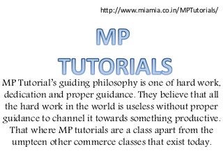 MP Tutorial’s guiding philosophy is one of hard work,
dedication and proper guidance. They believe that all
the hard work in the world is useless without proper
guidance to channel it towards something productive.
That where MP tutorials are a class apart from the
umpteen other commerce classes that exist today.
http://www.miamia.co.in/MPTutorials/
 
