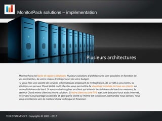 MonitorPack est facile et rapide à déployer. Plusieurs solutions d’architectures sont possibles en fonction de
vos contraintes, de votre réseau d'entreprise et de votre budget.
Si vous êtes une société de services informatiques proposant de l’infogérance, de la TMA à vos clients, la
solution «un serveur Cloud dédié multi clients» vous permettra de visualiser la météo de tous vos clients sur
un seul tableaux de bord. Si vous souhaitez gérer un client qui attends des tableaux de bord sur mesures, le
serveur Cloud mono client est votre solution. Si votre client est une TPE avec une box pour tout accès internet,
le serveur Cloud partagé accessible et géré par le client lui-même est la solution. Demandez-nous conseil, nous
vous orienterons vers le meilleur choix technique et financier.
MonitorPack solutions – implémentation
TECK SYSTEM SOFT. Copyrights © 2003 - 2017
Plusieurs architectures
 