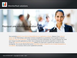 Pourquoi une solution de gestion Cloud
Vous souhaitez garantir à vos clients la disponibilité de leurs applications critiques, disposer d’une vision en
temps réel de l’informatique, externaliser certaines compétences ou prestations mais en garder la maitrise,
réduire les coûts de maintenance, ne plus consommer de temps à développer des scripts et déployer des outils
pour chaque nouvelle application ou client. Vous ne disposez pas de toutes les expertises en interne, vous
essayez de supprimer les coûts d’infrastructures dédiées à la supervision, la gestion des incidents et à leurs
sauvegardes. Vos consoles MonitorPack seront disponibles depuis n’importe ou via un simple Smartphone ou
une tablette. Vos nouveaux clients seront rapidement connectés.
MonitorPack solutions
TECK SYSTEM SOFT. Copyrights © 2003 - 2017
 