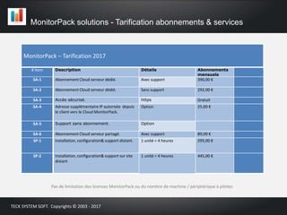 MonitorPack solutions - Tarification abonnements & services
Pas de limitation des licences MonitorPack ou du nombre de machine / périphérique à piloter.
TECK SYSTEM SOFT. Copyrights © 2003 - 2017
MonitorPack – Tarification 2017
# Item Description Détails Abonnements
mensuels
SA-1 Abonnement Cloud serveur dédié. Avec support 390,00 €
SA-2 Abonnement Cloud serveur dédié. Sans support 292,00 €
SA-3 Accès sécurisé. https Gratuit
SA-4 Adresse supplémentaire IP autorisée depuis
le client vers le Cloud MonitorPack.
Option 25,00 €
SA-5 Support sans abonnement. Option
SA-6 Abonnement Cloud serveur partagé. Avec support 89,00 €
SP-1 Installation, configuration& support distant. 1 unité = 4 heures 295,00 €
SP-2 Installation, configuration& support sur site
distant
1 unité = 4 heures 445,00 €
 