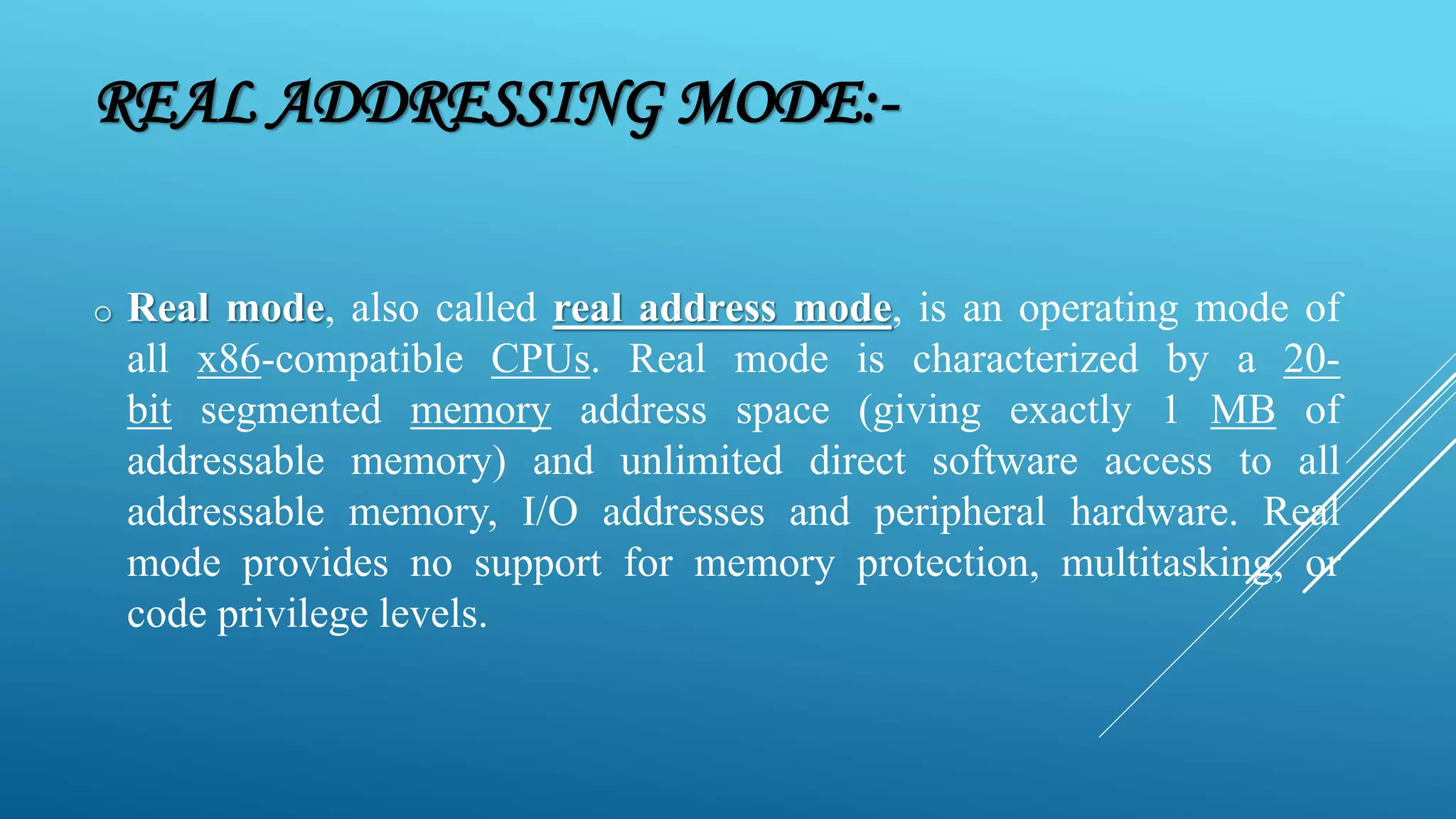 REAL ADDRESSING MODE:- o Real mode, also called real address mode, is an operating mode of all x86-compatible CPUs. Real mode is characterized by a 20- bit segmented memory address space (giving exactly 1 MB of addressable memory) and unlimited direct software access to all addressable memory, I/O addresses and peripheral hardware. Real mode provides no support for memory protection, multitasking, or code privilege levels. 