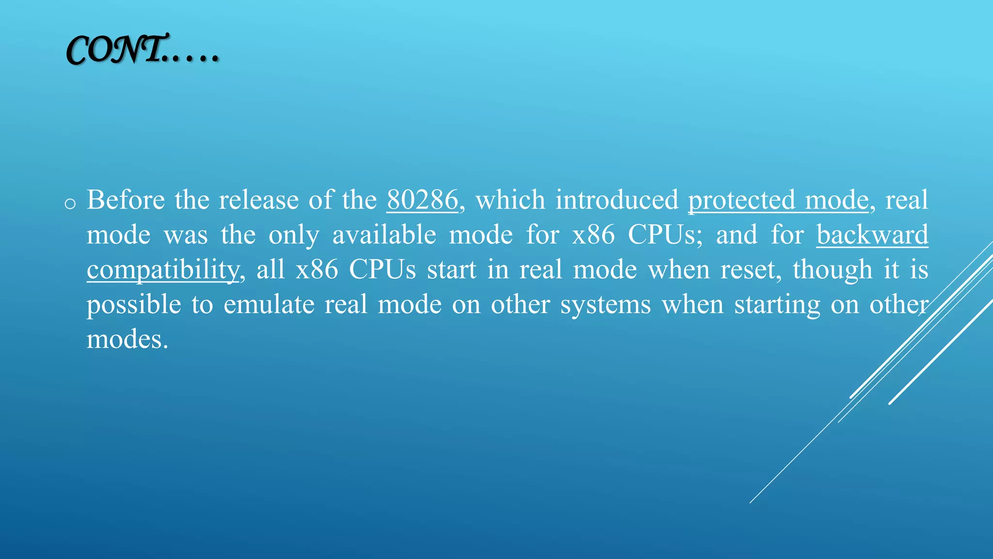 o Before the release of the 80286, which introduced protected mode, real mode was the only available mode for x86 CPUs; and for backward compatibility, all x86 CPUs start in real mode when reset, though it is possible to emulate real mode on other systems when starting on other modes. CONT.…. 