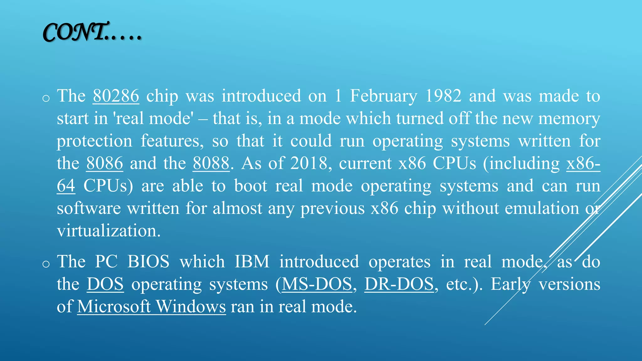 CONT.…. o The 80286 chip was introduced on 1 February 1982 and was made to start in 'real mode' – that is, in a mode which turned off the new memory protection features, so that it could run operating systems written for the 8086 and the 8088. As of 2018, current x86 CPUs (including x86- 64 CPUs) are able to boot real mode operating systems and can run software written for almost any previous x86 chip without emulation or virtualization. o The PC BIOS which IBM introduced operates in real mode, as do the DOS operating systems (MS-DOS, DR-DOS, etc.). Early versions of Microsoft Windows ran in real mode. 