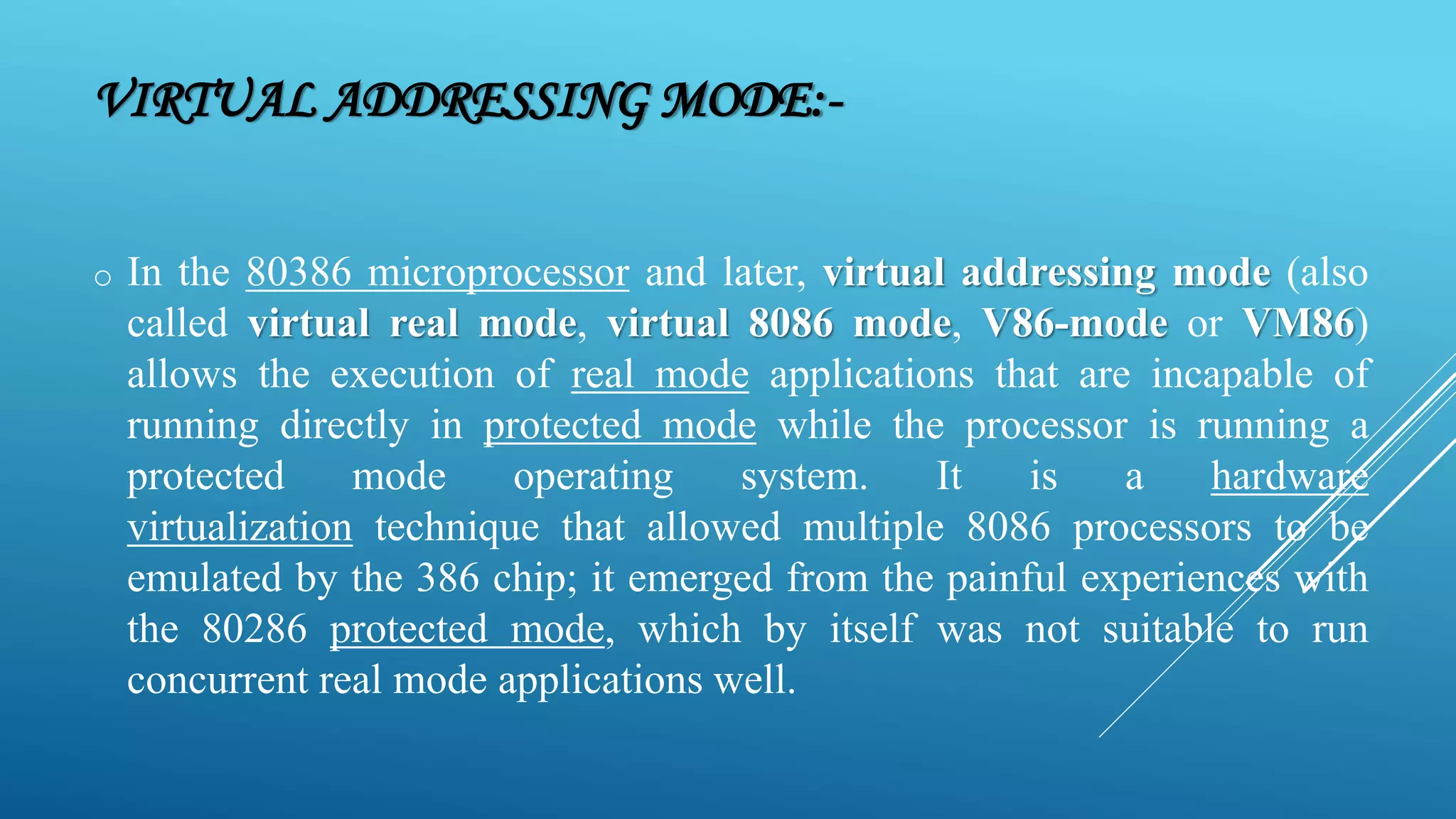 VIRTUAL ADDRESSING MODE:- o In the 80386 microprocessor and later, virtual addressing mode (also called virtual real mode, virtual 8086 mode, V86-mode or VM86) allows the execution of real mode applications that are incapable of running directly in protected mode while the processor is running a protected mode operating system. It is a hardware virtualization technique that allowed multiple 8086 processors to be emulated by the 386 chip; it emerged from the painful experiences with the 80286 protected mode, which by itself was not suitable to run concurrent real mode applications well. 