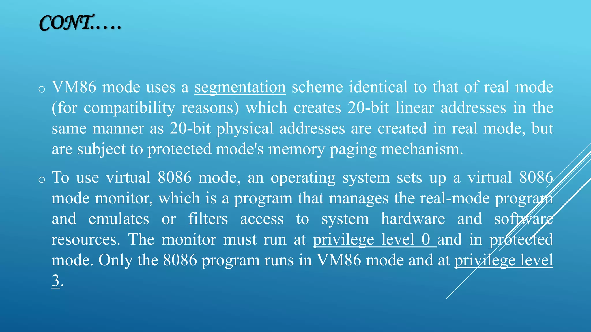 CONT.…. o VM86 mode uses a segmentation scheme identical to that of real mode (for compatibility reasons) which creates 20-bit linear addresses in the same manner as 20-bit physical addresses are created in real mode, but are subject to protected mode's memory paging mechanism. o To use virtual 8086 mode, an operating system sets up a virtual 8086 mode monitor, which is a program that manages the real-mode program and emulates or filters access to system hardware and software resources. The monitor must run at privilege level 0 and in protected mode. Only the 8086 program runs in VM86 mode and at privilege level 3. 