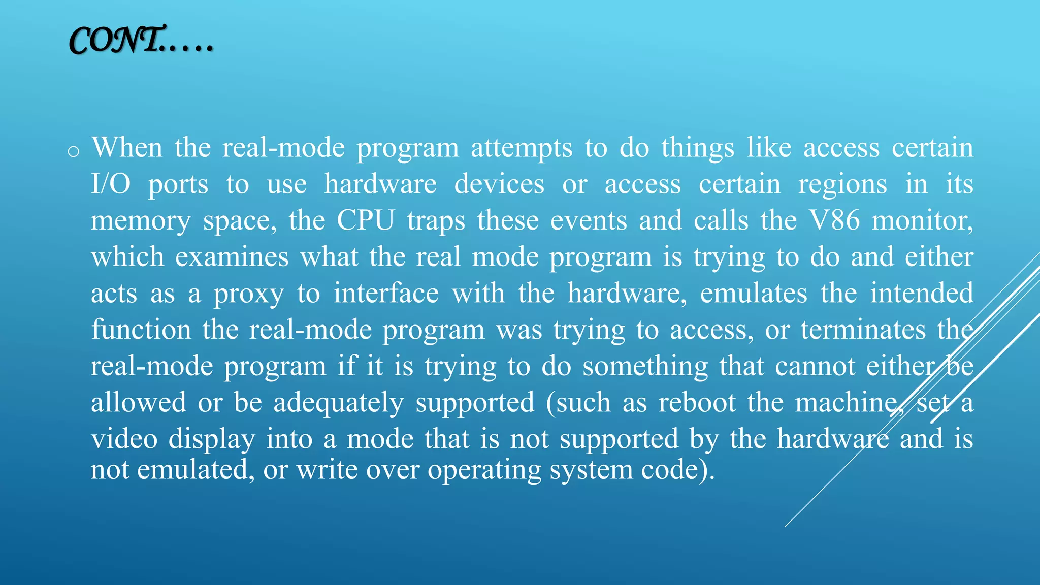 o When the real-mode program attempts to do things like access certain I/O ports to use hardware devices or access certain regions in its memory space, the CPU traps these events and calls the V86 monitor, which examines what the real mode program is trying to do and either acts as a proxy to interface with the hardware, emulates the intended function the real-mode program was trying to access, or terminates the real-mode program if it is trying to do something that cannot either be allowed or be adequately supported (such as reboot the machine, set a video display into a mode that is not supported by the hardware and is not emulated, or write over operating system code). CONT.…. 