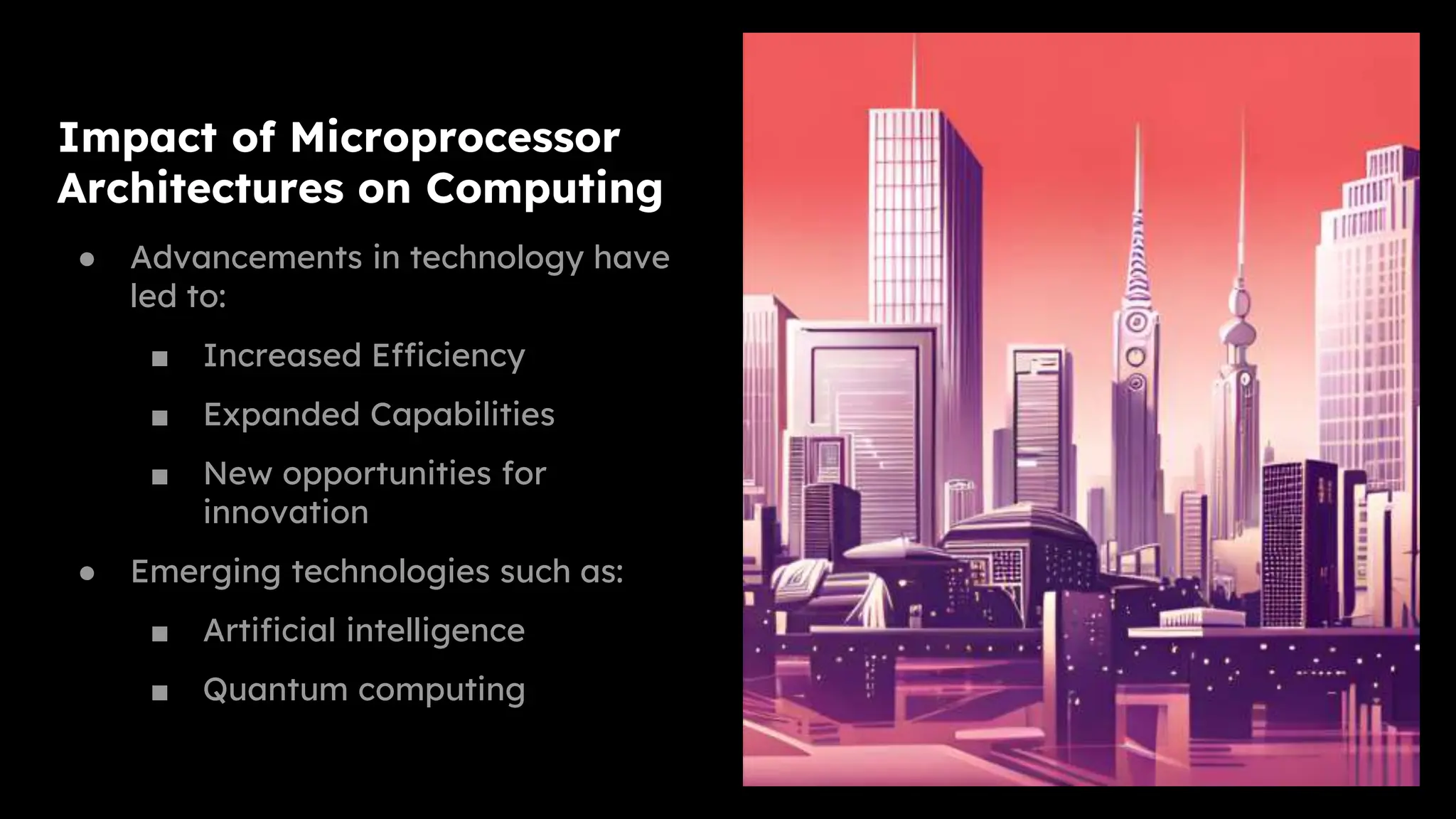 Impact of Microprocessor
Architectures on Computing
● Advancements in technology have
led to:
■ Increased Efficiency
■ Expanded Capabilities
■ New opportunities for
innovation
● Emerging technologies such as:
■ Artificial intelligence
■ Quantum computing
 