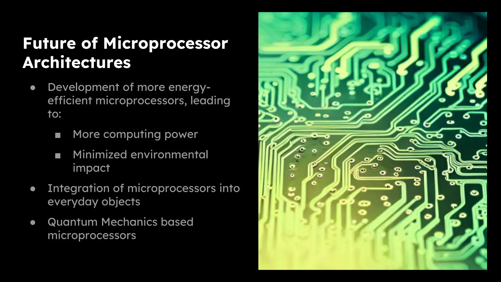 Future of Microprocessor
Architectures
● Development of more energy-
efficient microprocessors, leading
to:
■ More computing power
■ Minimized environmental
impact
● Integration of microprocessors into
everyday objects
● Quantum Mechanics based
microprocessors
 