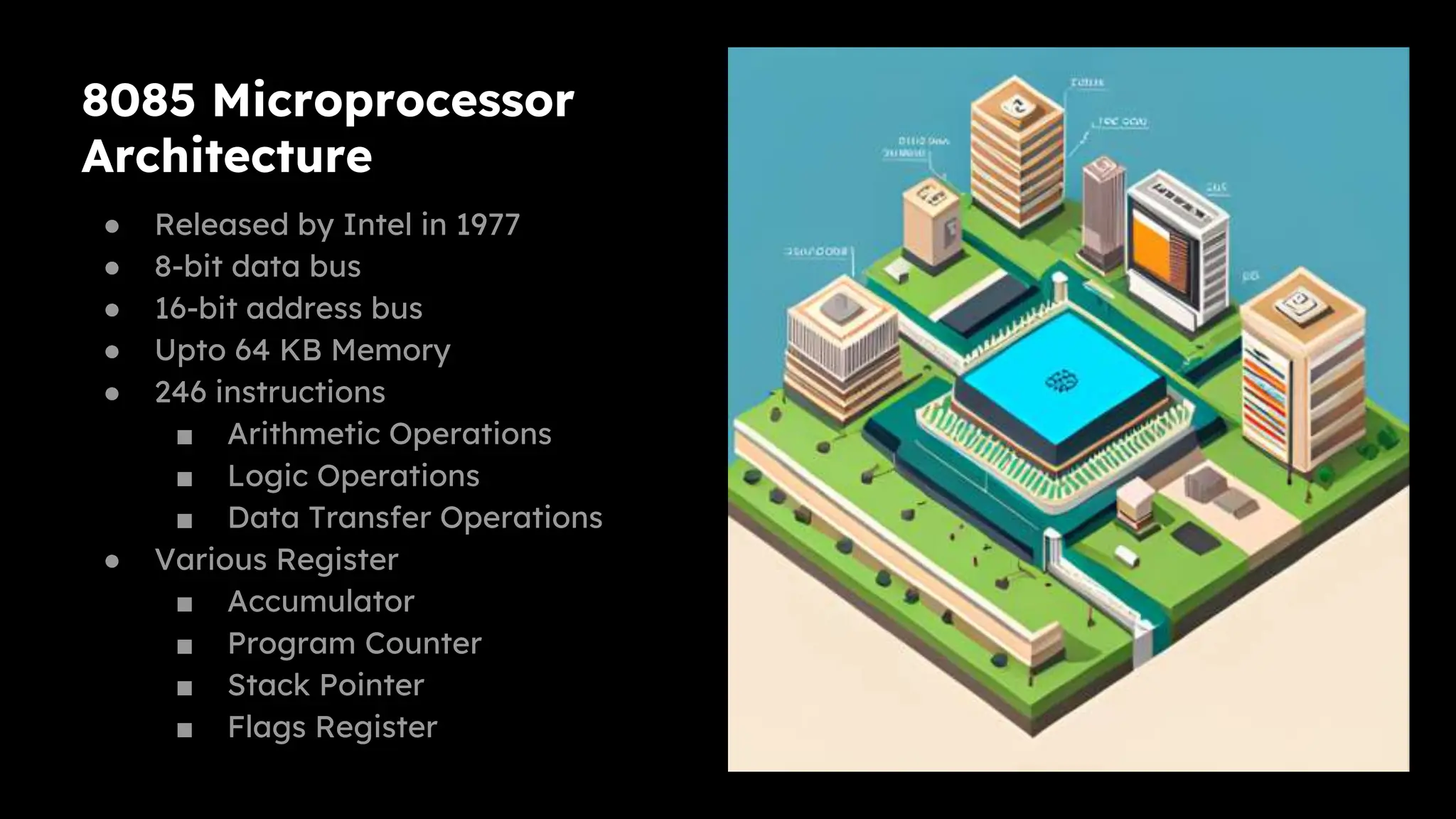 8085 Microprocessor
Architecture
● Released by Intel in 1977
● 8-bit data bus
● 16-bit address bus
● Upto 64 KB Memory
● 246 instructions
■ Arithmetic Operations
■ Logic Operations
■ Data Transfer Operations
● Various Register
■ Accumulator
■ Program Counter
■ Stack Pointer
■ Flags Register
 
