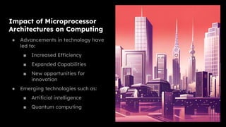 Impact of Microprocessor
Architectures on Computing
● Advancements in technology have
led to:
■ Increased Efficiency
■ Expanded Capabilities
■ New opportunities for
innovation
● Emerging technologies such as:
■ Artificial intelligence
■ Quantum computing
 