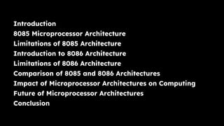 Introduction
8085 Microprocessor Architecture
Limitations of 8085 Architecture
Introduction to 8086 Architecture
Limitations of 8086 Architecture
Comparison of 8085 and 8086 Architectures
Impact of Microprocessor Architectures on Computing
Future of Microprocessor Architectures
Conclusion
 
