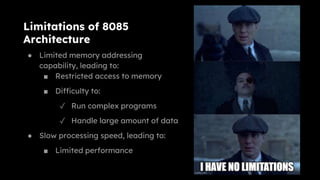 Limitations of 8085
Architecture
● Limited memory addressing
capability, leading to:
■ Restricted access to memory
■ Difficulty to:
✓ Run complex programs
✓ Handle large amount of data
● Slow processing speed, leading to:
■ Limited performance
 
