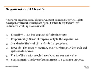 Organisational Climate
The term organisational climate was first defined by psychologists
George Litwin and Richard Stringer. It refers to six factors that
influences working environment:
1.

Flexibility- How free employees feel to innovate.

2. Responsibility- Sense of responsibility to the organization.
3. Standards- The level of standards that people set.
4. Rewards- The sense of accuracy about performance feedback and
aptness of rewards.
5.

Clarity- The clarity people have about mission and values.

6. Commitment- The level of commitment to a common purpose.
Nottingham Malaysia

July 2012
Slide 11

 