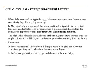 Steve Job is a Transformational Leader
• When Jobs returned to Apple in 1997, his assessment was that the company
was ninety days from going bankrupt
• In May 1998, Jobs announced the new direction for Apple to focus on just
four core products: laptops for consumers & professionals & desktops for
consumers & professionals. The direction was simple & clear.
• The high value placed on ideas is one of the things that Steve burned into the
Apple culture & it will likely to continue to guide the company into the future
• Steve Jobs
 became a steward of creative thinking & became its greatest advocate
while expecting such behaviour from each employee
 built an organization that recognized the needs for creativity,

Nottingham Malaysia

July 2012
Slide 16

 