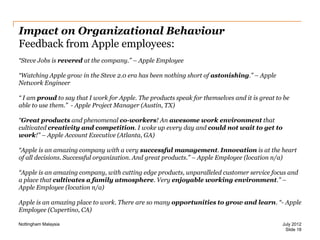 Impact on Organizational Behaviour
Feedback from Apple employees:
“Steve Jobs is revered at the company.” – Apple Employee
“Watching Apple grow in the Steve 2.0 era has been nothing short of astonishing.” – Apple
Network Engineer

“ I am proud to say that I work for Apple. The products speak for themselves and it is great to be
able to use them.” - Apple Project Manager (Austin, TX)
“Great products and phenomenal co-workers! An awesome work environment that
cultivated creativity and competition. I woke up every day and could not wait to get to
work!” – Apple Account Executive (Atlanta, GA)

“Apple is an amazing company with a very successful management. Innovation is at the heart
of all decisions. Successful organization. And great products.” – Apple Employee (location n/a)
“Apple is an amazing company, with cutting edge products, unparalleled customer service focus and
a place that cultivates a family atmosphere. Very enjoyable working environment.” –
Apple Employee (location n/a)
Apple is an amazing place to work. There are so many opportunities to grow and learn. “- Apple
Employee (Cupertino, CA)
Nottingham Malaysia

July 2012
Slide 18

 