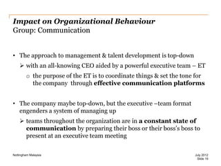 Impact on Organizational Behaviour
Group: Communication
• The approach to management & talent development is top-down
 with an all-knowing CEO aided by a powerful executive team – ET
o the purpose of the ET is to coordinate things & set the tone for
the company through effective communication platforms
• The company maybe top-down, but the executive –team format
engenders a system of managing up
 teams throughout the organization are in a constant state of
communication by preparing their boss or their boss‟s boss to
present at an executive team meeting
Nottingham Malaysia

July 2012
Slide 19

 