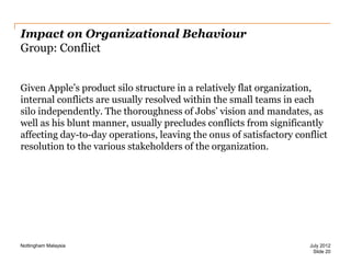 Impact on Organizational Behaviour
Group: Conflict
Given Apple‟s product silo structure in a relatively flat organization,
internal conflicts are usually resolved within the small teams in each
silo independently. The thoroughness of Jobs‟ vision and mandates, as
well as his blunt manner, usually precludes conflicts from significantly
affecting day-to-day operations, leaving the onus of satisfactory conflict
resolution to the various stakeholders of the organization.

Nottingham Malaysia

July 2012
Slide 20

 