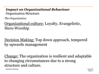 Impact on Organizational Behaviour
Organisation Structure
The Organization

Organizational culture: Loyalty, Evangelistic,
Hero-Worship
Decision Making: Top down approach, tempered
by upwards management
Change: The organization is resilient and adaptable
to changing circumstances due to a strong
structure and culture.
Nottingham Malaysia

July 2012
Slide 21

 