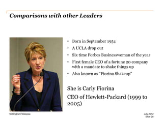 Comparisons with other Leaders

• Born in September 1954
• A UCLA drop out
• Six time Forbes Businesswoman of the year

• First female CEO of a fortune 20 company
with a mandate to shake things up
• Also known as “Fiorina Shakeup”

She is Carly Fiorina
CEO of Hewlett-Packard (1999 to
2005)
Nottingham Malaysia

July 2012
Slide 26

 
