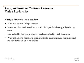 Comparisons with other Leaders
Carly‟s Leadership
Carly’s downfall as a leader
• Was not able to delegate tasks

• Move too fast and too drastic with changes for the organization to
cope
• Neglected to foster employee needs resulted in high turnover
• Was not able to form and communicate a cohesive, convincing and
powerful vision of HP‟s future

Nottingham Malaysia

July 2012
Slide 28

 