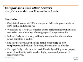 Comparisons with other Leaders
Carly‟s Leadership - A Transactional Leader
Conclusion
• Carly failed to execute HP‟s strategy and deliver improvements in
HP‟s profits and stock price
• Was asked by HP‟s BOD to resign due to lack of leadership skills
needed to take advantage of emerging market opportunities
• Indeed, Carly was a very good businesswoman but she could not
prove herself as a leader.
• She saw her downfall when she could not relate to her
employees, and without followers, there cannot be a leader
• Perhaps, Carly could be a successful leader by adding more people
centred leadership skills into her highly dominant job centred
leadership style.
Nottingham Malaysia

July 2012
Slide 29

 