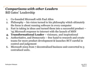Comparisons with other Leaders
Bill Gates‟ Leadership
1. Co-founded Microsoft with Paul Allen
2. Philosophy – his vision turned to his philosophy which ultimately
the focus is about running software in every computer
3. Fast in taking in ideas and turned them into a successful product –
„95 Microsoft response to internet with the launch of MSN
4. Transformational Leader – visionary, and inspirational
5. Authoritative, and Democratic – free hand to research and create
teams for more product development & launches BUT careful in
control and judgement
6. Microsoft 2005 from 7 decentralised business unit converted to 3
centralised units.

Nottingham Malaysia

July 2012
Slide 31

 