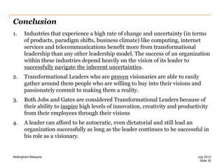 Conclusion
1.

Industries that experience a high rate of change and uncertainty (in terms
of products, paradigm shifts, business climate) like computing, internet
services and telecommunications benefit more from transformational
leadership than any other leadership model. The success of an organization
within these industries depend heavily on the vision of its leader to
successfully navigate the inherent uncertainties.

2.

Transformational Leaders who are proven visionaries are able to easily
gather around them people who are willing to buy into their visions and
passionately commit to making them a reality.

3.

Both Jobs and Gates are considered Transformational Leaders because of
their ability to inspire high levels of innovation, creativity and productivity
from their employees through their visions

4.

A leader can afford to be autocratic, even dictatorial and still lead an
organization successfully as long as the leader continues to be successful in
his role as a visionary.

Nottingham Malaysia

July 2012
Slide 35

 