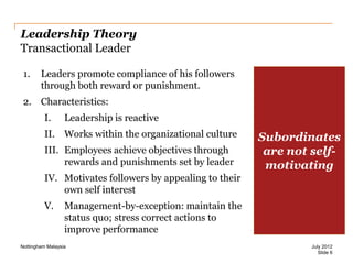 Leadership Theory
Transactional Leader
1.

Leaders promote compliance of his followers
through both reward or punishment.

2. Characteristics:
I.

Leadership is reactive

II. Works within the organizational culture

III. Employees achieve objectives through
rewards and punishments set by leader

Subordinates
are not selfmotivating

IV. Motivates followers by appealing to their
own self interest
V.

Management-by-exception: maintain the
status quo; stress correct actions to
improve performance

Nottingham Malaysia

July 2012
Slide 6

 