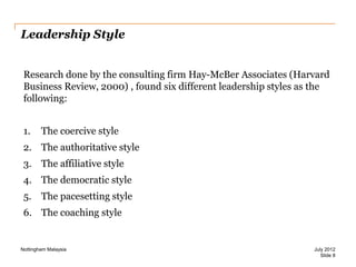 Leadership Style
Research done by the consulting firm Hay-McBer Associates (Harvard
Business Review, 2000) , found six different leadership styles as the
following:
1.

The coercive style

2. The authoritative style
3. The affiliative style
4. The democratic style
5.

The pacesetting style

6. The coaching style

Nottingham Malaysia

July 2012
Slide 8

 