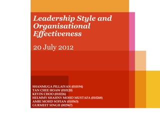 Leadership Style and
Organisational
Effectiveness
20 July 2012

SHANMUGA PILLAIYAN (010194)
TAN CHEE HOAW (010120)
KEVIN CHOO (010226)
HELMMY SHAHNY MOHD MUSTAFA (010268)
AMRI MOHD SOFIAN (010563)
GURMEET SINGH (002967)

 