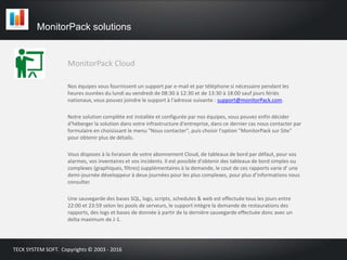 MonitorPack Cloud
MonitorPack solutions
TECK SYSTEM SOFT. Copyrights © 2003 - 2016
Nos équipes vous fournissent un support par e-mail et par téléphone si nécessaire pendant les
heures ouvrées du lundi au vendredi de 08:30 à 12:30 et de 13:30 à 18:00 sauf jours fériés
nationaux, vous pouvez joindre le support à l'adresse suivante : support@monitorPack.com.
Notre solution complète est installée et configurée par nos équipes, vous pouvez enfin décider
d'héberger la solution dans votre infrastructure d'entreprise, dans ce dernier cas nous contacter par
formulaire en choisissant le menu "Nous contacter", puis choisir l'option "MonitorPack sur Site"
pour obtenir plus de détails.
Vous disposez à la livraison de votre abonnement Cloud, de tableaux de bord par défaut, pour vos
alarmes, vos inventaires et vos incidents. Il est possible d'obtenir des tableaux de bord simples ou
complexes (graphiques, filtres) supplémentaires à la demande, le cout de ces rapports varie d' une
demi-journée développeur à deux journées pour les plus complexes, pour plus d’informations nous
consulter.
Une sauvegarde des bases SQL, logs, scripts, schedules & web est effectuée tous les jours entre
22:00 et 23:59 selon les pools de serveurs, le support intègre la demande de restaurations des
rapports, des logs et bases de donnée à partir de la dernière sauvegarde effectuée donc avec un
delta maximum de J-1.
 