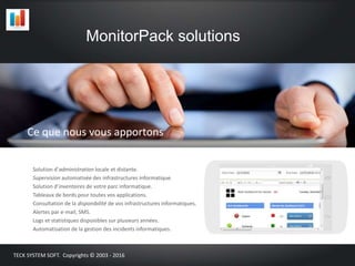 Solution d’administration locale et distante.
Supervision automatisée des infrastructures informatique.
Solution d’inventaires de votre parc informatique.
Tableaux de bords pour toutes vos applications.
Consultation de la disponibilité de vos infrastructures informatiques.
Alertes par e-mail, SMS.
Logs et statistiques disponibles sur plusieurs années.
Automatisation de la gestion des incidents informatiques.
MonitorPack solutions
TECK SYSTEM SOFT. Copyrights © 2003 - 2016
Ce que nous vous apportons
 