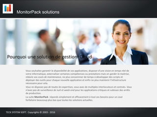 Pourquoi une solution de gestion Cloud
Vous souhaitez garantir la disponibilité de vos applications, disposer d’une vision en temps réel de
votre informatique, externaliser certaines compétences ou prestations mais en garder la maitrise,
réduire vos couts de maintenance, ne plus consommer de temps à développer des scripts et
déployer des outils pour chaque nouvelle application et enfin ne plus maintenir l’infrastructure
nécessaire pour cela.
Vous ne disposez pas de toutes les expertises, vous avez de multiples interlocuteurs et contrats. Vous
n'avez pas de surveillance de nuit et week-end pour les applications critiques et subissez des arrêts
de production.
La suite MonitorPack réponds simplement et efficacement à tout ces besoins pour un cout
forfaitaire beaucoup plus bas que toutes les solutions actuelles.
MonitorPack solutions
TECK SYSTEM SOFT. Copyrights © 2003 - 2016
 