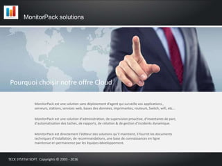 Pourquoi choisir notre offre Cloud
MonitorPack est une solution sans déploiement d’agent qui surveille vos applications ,
serveurs, stations, services web, bases des données, imprimantes, routeurs, Switch, wifi, etc...
MonitorPack est une solution d'administration, de supervision proactive, d'inventaires de parc,
d'automatisation des taches, de rapports, de création & de gestion d'incidents dynamique.
MonitorPack est directement l'éditeur des solutions qu'il maintient, il fournit les documents
techniques d'installation, de recommandations, une base de connaissances en ligne
maintenue en permanence par les équipes développement.
MonitorPack solutions
TECK SYSTEM SOFT. Copyrights © 2003 - 2016
 