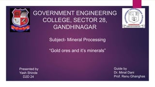 GOVERNMENT ENGINEERING
COLLEGE, SECTOR 28,
GANDHINAGAR
“Gold ores and it’s minerals”
Subject- Mineral Processing
Presented by
Yash Shinde
D2D 24
Guide by
Dr. Minal Dani
Prof. Renu Ghanghas
 