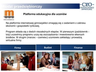 Młodzi przedsiębiorczy
                  Platforma edukacyjna dla uczniów


  Na platformie internetowej gimnazjaliści zmagają się z zadaniami z zakresu
  ekonomii i gospodarki rynkowej.

  Program składa się z dwóch niezależnych etapów. W pierwszym (październik -
  luty) uczestnicy programu uczą się oszczędzania i inwestowania własnych
  środków. W drugim (marzec - czerwiec) uczniowie zakładają i prowadzą
  wirtualne firmy.


         Firma                       Budżet                      Finanse
 