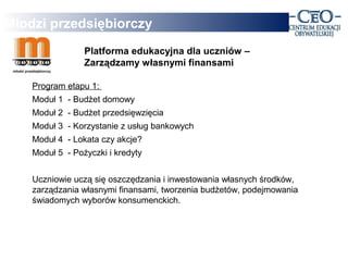 Młodzi przedsiębiorczy
                 Platforma edukacyjna dla uczniów –
                 Zarządzamy własnymi finansami

    Program etapu 1:
    Moduł 1 - Budżet domowy
    Moduł 2 - Budżet przedsięwzięcia
    Moduł 3 - Korzystanie z usług bankowych
    Moduł 4 - Lokata czy akcje?
    Moduł 5 - Pożyczki i kredyty


    Uczniowie uczą się oszczędzania i inwestowania własnych środków,
    zarządzania własnymi finansami, tworzenia budżetów, podejmowania
    świadomych wyborów konsumenckich.
 
