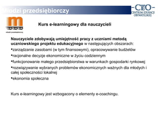 Młodzi przedsiębiorczy

                Kurs e-learningowy dla nauczycieli


  Nauczyciele zdobywają umiejętność pracy z uczniami metodą
  uczniowskiego projektu edukacyjnego w następujących obszarach:
  zarządzanie zasobami (w tym finansowymi), opracowywanie budżetów
  racjonalne decyzje ekonomiczne w życiu codziennym
  funkcjonowanie małego przedsiębiorstwa w warunkach gospodarki rynkowej
  rozwiązywanie wybranych problemów ekonomicznych ważnych dla młodych i
  całej społeczności lokalnej
  ekonomia społeczna



  Kurs e-learningowy jest wzbogacony o elementy e-coachingu.
 