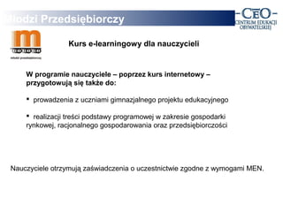 Młodzi Przedsiębiorczy

                  Kurs e-learningowy dla nauczycieli


     W programie nauczyciele – poprzez kurs internetowy –
     przygotowują się także do:

      prowadzenia z uczniami gimnazjalnego projektu edukacyjnego

      realizacji treści podstawy programowej w zakresie gospodarki
     rynkowej, racjonalnego gospodarowania oraz przedsiębiorczości




 Nauczyciele otrzymują zaświadczenia o uczestnictwie zgodne z wymogami MEN.
 