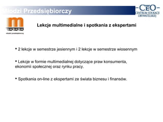Młodzi Przedsiębiorczy

                Lekcje multimedialne i spotkania z ekspertami




     2 lekcje w semestrze jesiennym i 2 lekcje w semestrze wiosennym


     Lekcje w formie multimedialnej dotyczące praw konsumenta,
    ekonomii społecznej oraz rynku pracy.

     Spotkania on-line z ekspertami ze świata biznesu i finansów.
 