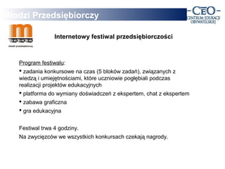 Młodzi Przedsiębiorczy

                 Internetowy festiwal przedsiębiorczości



   Program festiwalu:
    zadania konkursowe na czas (5 bloków zadań), związanych z
   wiedzą i umiejętnościami, które uczniowie pogłębiali podczas
   realizacji projektów edukacyjnych
    platforma do wymiany doświadczeń z ekspertem, chat z ekspertem
    zabawa graficzna
    gra edukacyjna


   Festiwal trwa 4 godziny.
   Na zwycięzców we wszystkich konkursach czekają nagrody.
 