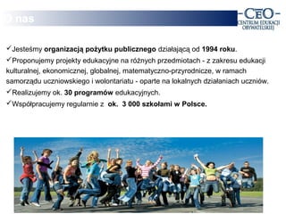 O nas

                                    .
Jesteśmy organizacją że szkoła powinna działającą od 1994 roku.
        Wierzymy, pożytku publicznego kształcić świadomych
                             i aktywnych obywateli.
Proponujemy projekty edukacyjne na różnych przedmiotach - z zakresu edukacji
kulturalnej, ekonomicznej, globalnej, matematyczno-przyrodnicze, w ramach
samorządu uczniowskiego i wolontariatu - oparte na lokalnych działaniach uczniów.
Realizujemy ok. 30 programów edukacyjnych.
Współpracujemy regularnie z ok. 3 000 szkołami w Polsce.
 