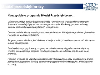 Młodzi przedsiębiorczy

   Nauczyciele o programie Młodzi Przedsiębiorczy…

   Uczniowie zdobyli bardzo przydatną wiedzę i umiejętności w zarządzaniu własnymi
   finansami. Materiały były na bardzo dobrym poziomie. Konkursy, poprzez zabawę,
   wniosły wiele ciekawych i przydatnych umiejętności.

   Dostarcza duża wiedzę merytoryczną - wypełnia niszę, która jest na poziomie gimnazjum.
   Pozwala się wykazać młodzieży.

   Program, moim zdaniem, jest ciekawy, rozwija ucznia i pozwala mu poszerzać wiedzę na
   tematy ekonomiczne.

   Bardzo dobrze przygotowany program, uczniowie bawiąc się jednocześnie się uczą.
   Wiedzę swa pogłębiają sięgając nie do podręcznika, ale odnoszą się do tego, co w
   praktyce.

   Program wymaga od uczniów samodzielności i kreatywności uczy współpracy w grupie,
   pomaga nauczycielowi stać się opiekunem-przyjacielem doradzającym i mobilizującym
   do pracy.
 