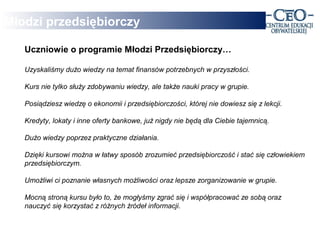 Młodzi przedsiębiorczy

   Uczniowie o programie Młodzi Przedsiębiorczy…

   Uzyskaliśmy dużo wiedzy na temat finansów potrzebnych w przyszłości.

   Kurs nie tylko służy zdobywaniu wiedzy, ale także nauki pracy w grupie.

   Posiądziesz wiedzę o ekonomii i przedsiębiorczości, której nie dowiesz się z lekcji.

   Kredyty, lokaty i inne oferty bankowe, już nigdy nie będą dla Ciebie tajemnicą.

   Dużo wiedzy poprzez praktyczne działania.

   Dzięki kursowi można w łatwy sposób zrozumieć przedsiębiorczość i stać się człowiekiem
   przedsiębiorczym.

   Umożliwi ci poznanie własnych możliwości oraz lepsze zorganizowanie w grupie.

   Mocną stroną kursu było to, że mogłyśmy zgrać się i współpracować ze sobą oraz
   nauczyć się korzystać z różnych źródeł informacji.
 