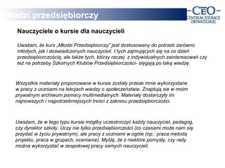 Młodzi przedsiębiorczy
   Nauczyciele o kursie dla nauczycieli

   Uważam, że kurs „Młodzi Przedsiębiorczy” jest dostosowany do potrzeb zarówno
   młodych, jak i doświadczonych nauczycieli. I tych zajmujących się na co dzień
   przedsiębiorczością, ale także tych, którzy raczej z indywidualnych zainteresowań czy
   też na potrzeby Szkolnych Klubów Przedsiębiorczości- sięgają po taką wiedzę.



  Wszystkie materiały proponowane w kursie zostały przeze mnie wykorzystane
  w pracy z uczniami na lekcjach wiedzy o społeczeństwie. Znajdują sie w moim
  prywatnym archiwum pomocy multimedialnych. Materiały dostarczyły im
  najnowszych i najpotrzebniejszych treści z zakresu przedsiębiorczości.



  Uważam, że w tego typu kursie mógłby uczestniczyć każdy nauczyciel, pedagog,
  czy dyrektor szkoły. Uczy nie tylko przedsiębiorczości (co czasami może nam się
  przydać w życiu prywatnym), ale pracy z uczniami w ogóle (np.: praca metodą
  projektu, praca w grupach, ocenianie). Myślę, że z niektóre pomysły, czy rady
  można wykorzystać w zespołowej pracy samych nauczycieli.
 